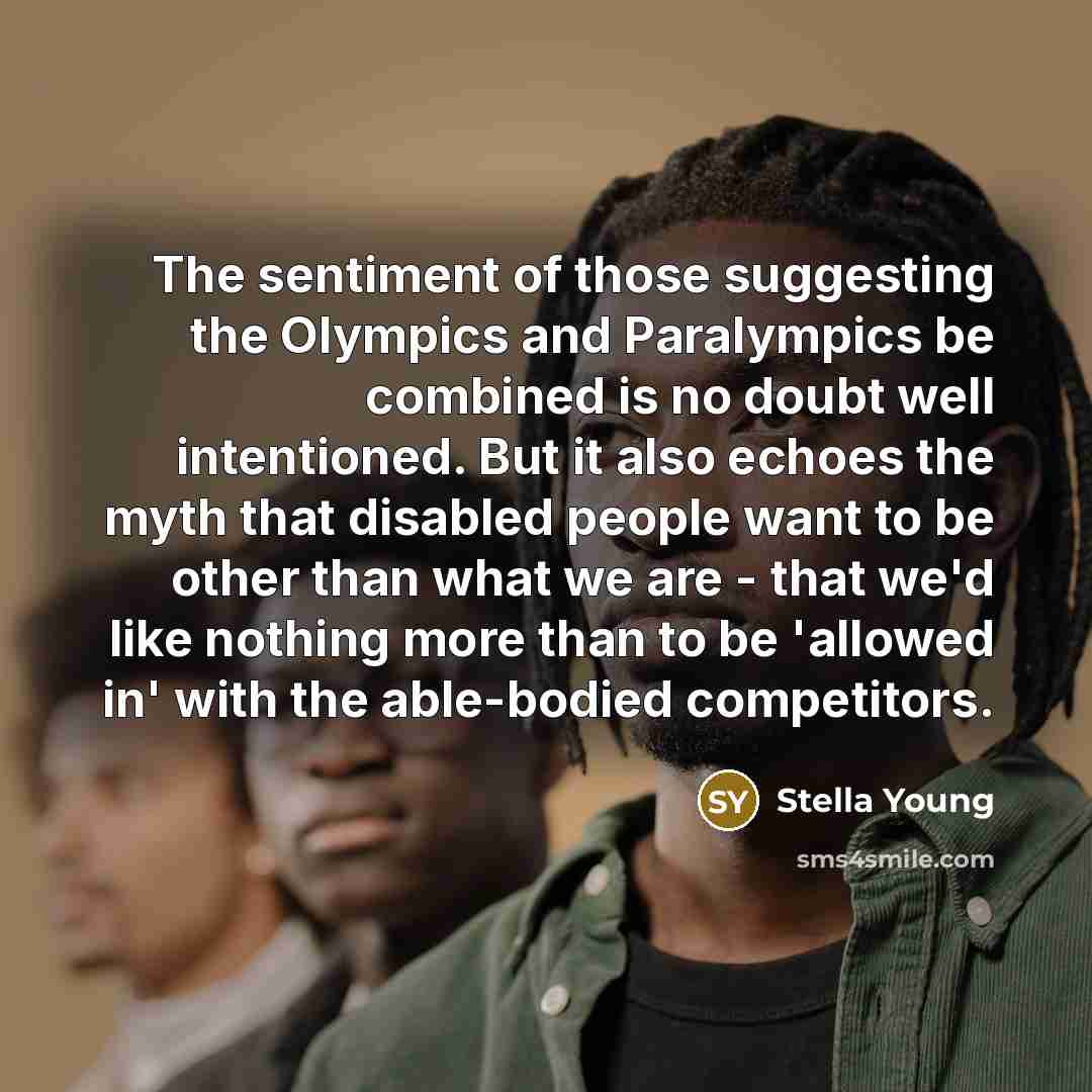 “The sentiment of those suggesting the Olympics and Paralympics be combined is no doubt well intentioned. But it also echoes the myth that disabled people want to be other than what we are - that we'd like nothing more than to be 'allowed in' with the able-bodied competitors.” quote by Stella Young