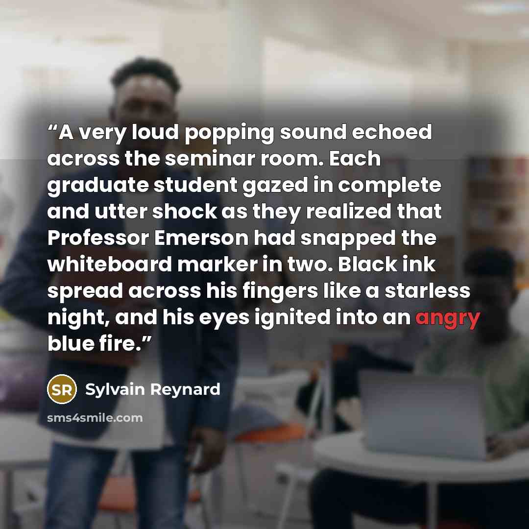 “A very loud popping sound echoed across the seminar room. Each graduate student gazed in complete and utter shock as they realized that Professor Emerson had snapped the whiteboard marker in two. Black ink spread across his fingers like a starless night, and his eyes ignited into an angry blue fire.” quote by Sylvain Reynard