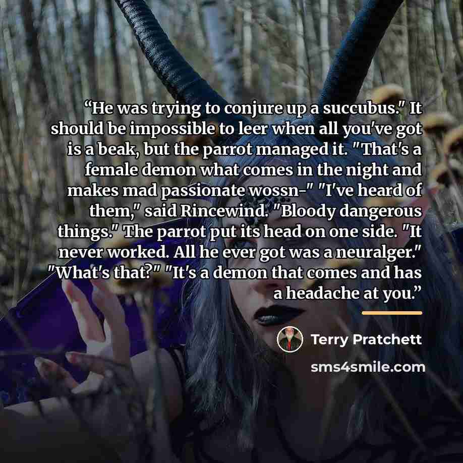 “He was trying to conjure up a succubus." It should be impossible to leer when all you've got is a beak, but the parrot managed it. "That's a female demon what comes in the night and makes mad passionate wossn-" "I've heard of them," said Rincewind. "Bloody dangerous things." The parrot put its…” quote by Terry Pratchett