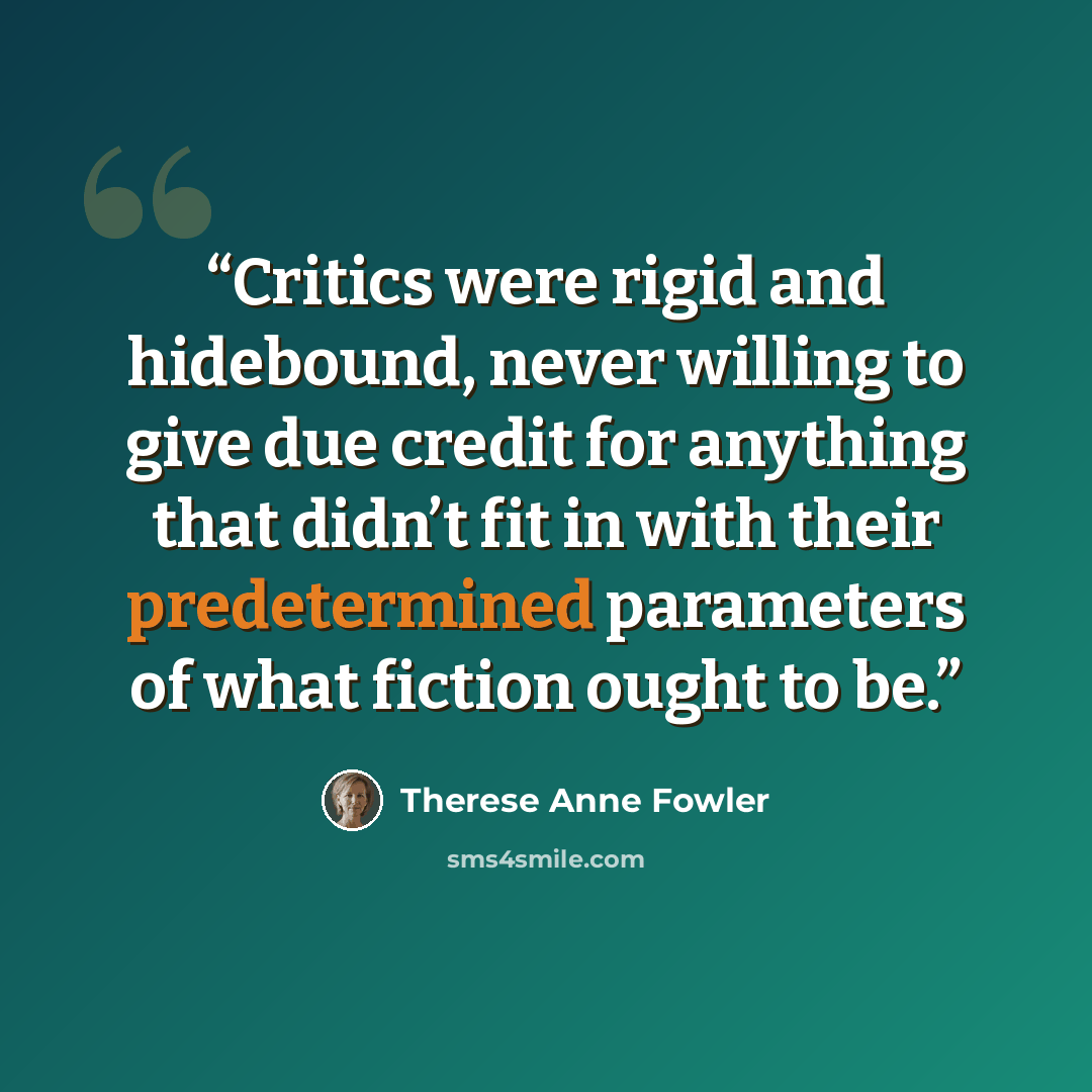 “Critics were rigid and hidebound, never willing to give due credit for anything that didn’t fit in with their predetermined parameters of what fiction ought to be.” quote by Therese Anne Fowler