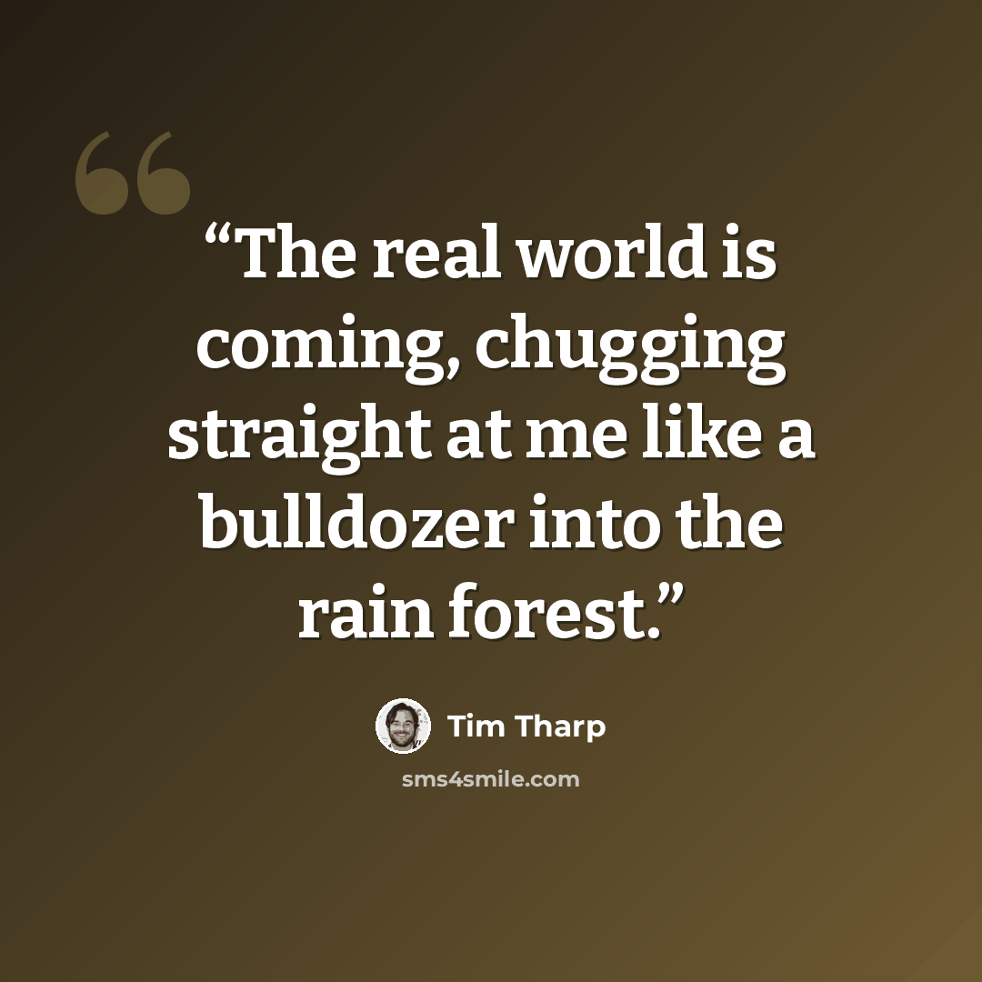 “The real world is coming, chugging straight at me like a bulldozer into the rain forest.” quote by Tim Tharp