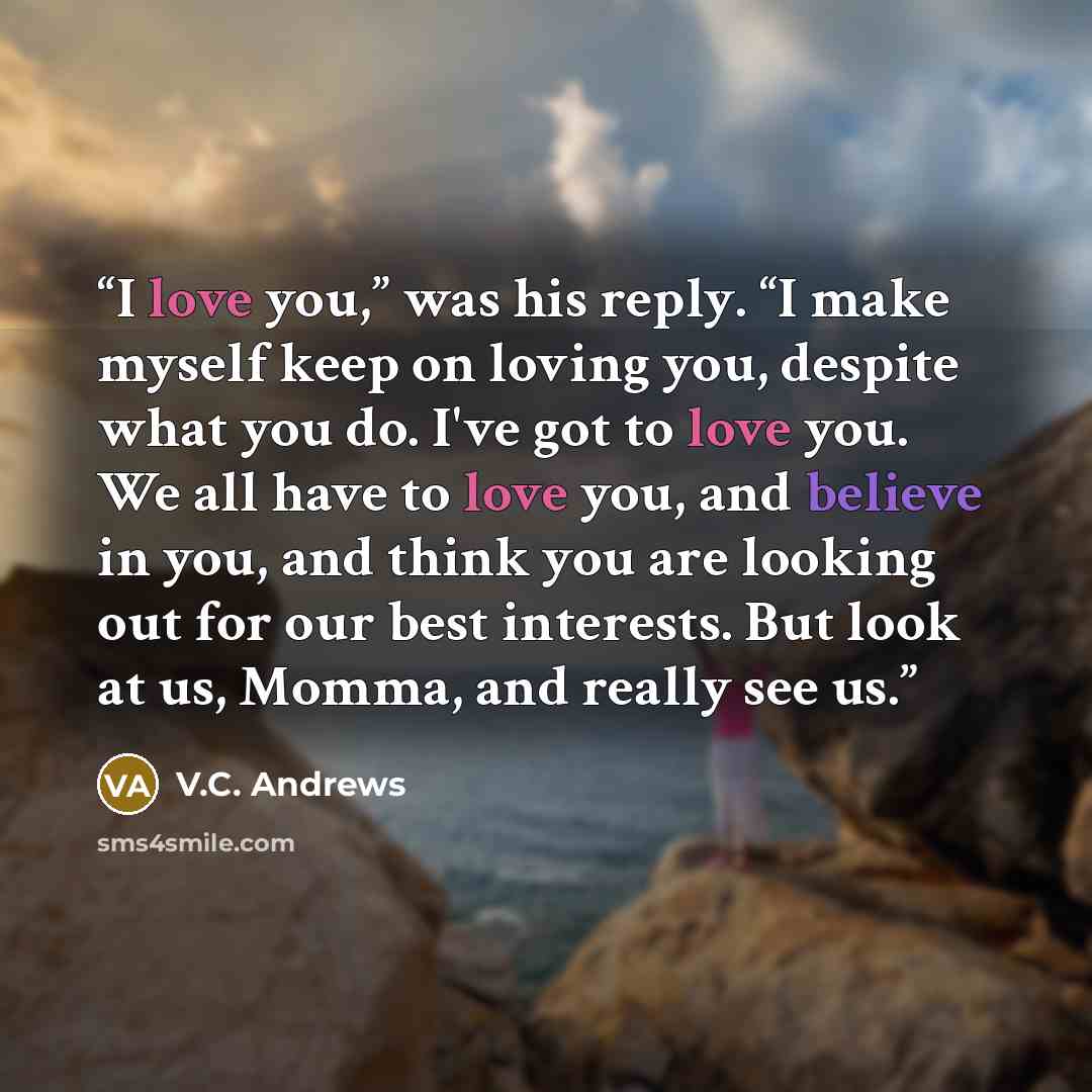 “I love you,” was his reply. “I make myself keep on loving you, despite what you do. I've got to love you. We all have to love you, and believe in you, and think you are looking out for our best interests. But look at us, Momma, and really see us.” quote by V.C. Andrews