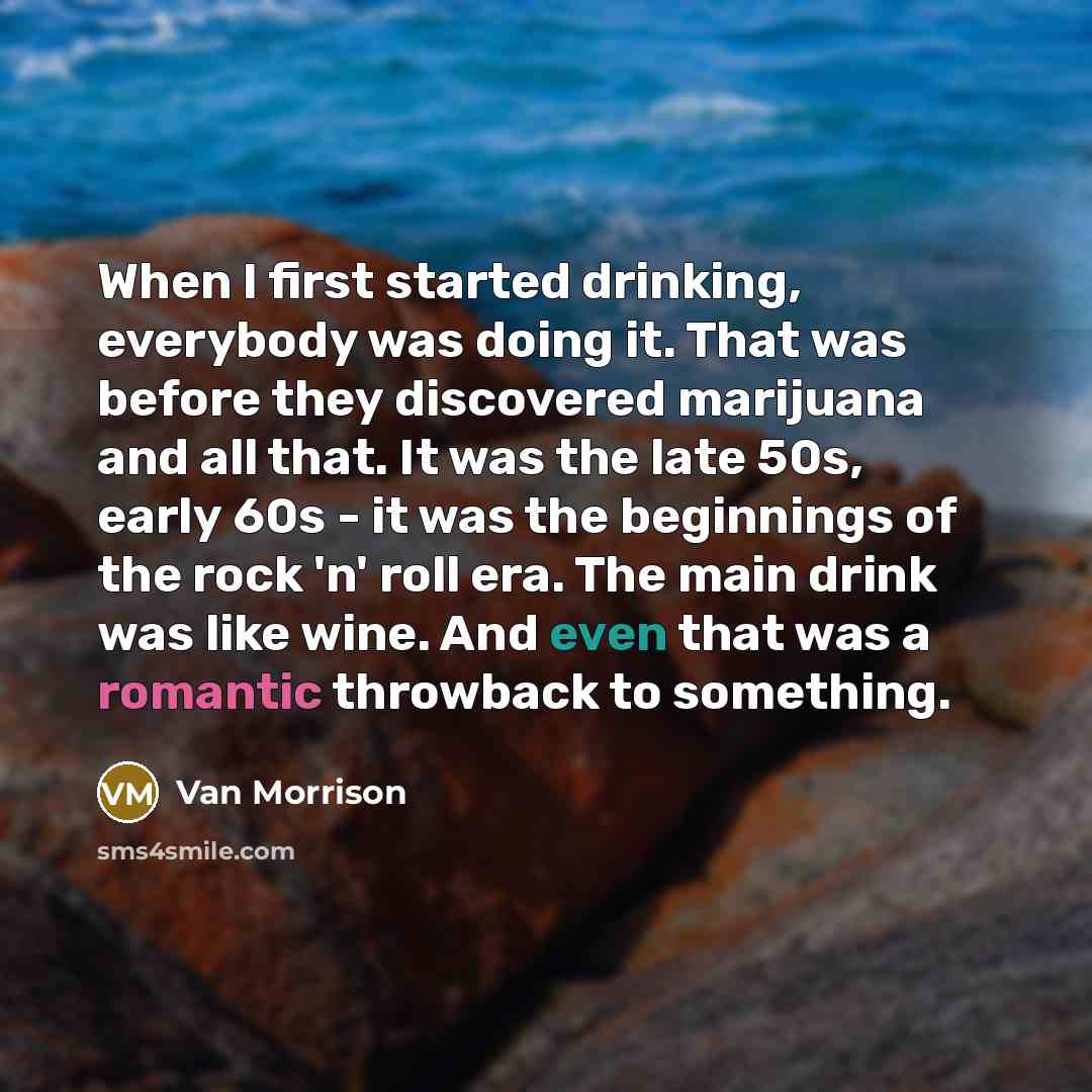 “When I first started drinking, everybody was doing it. That was before they discovered marijuana and all that. It was the late 50s, early 60s - it was the beginnings of the rock 'n' roll era. The main drink was like wine. And even that was a romantic throwback to something.” quote by Van Morrison