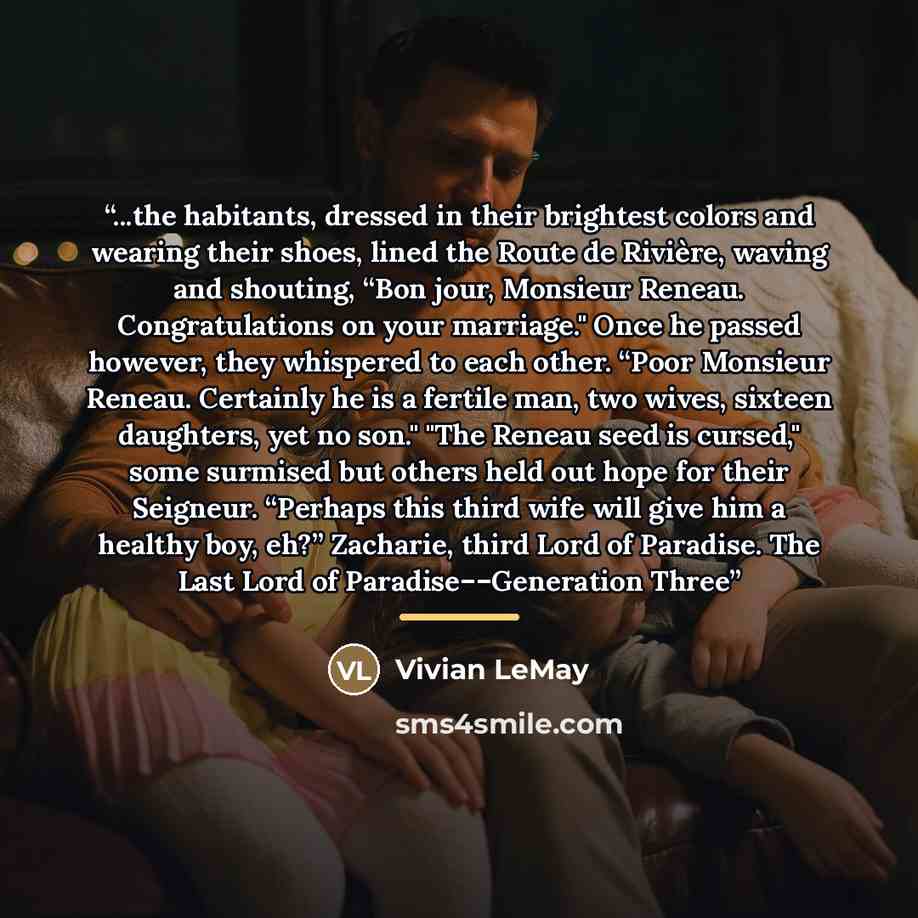 “...the habitants, dressed in their brightest colors and wearing their shoes, lined the Route de Rivière, waving and shouting, “Bon jour, Monsieur Reneau. Congratulations on your marriage." Once he passed however, they whispered to each other. “Poor Monsieur Reneau. Certainly he is a fertile man…” quote by Vivian LeMay