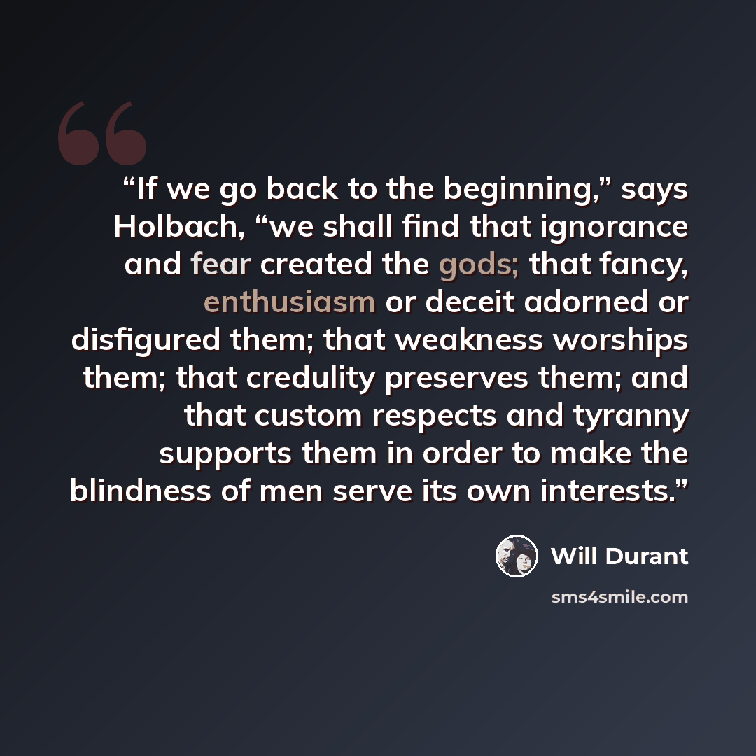 “If we go back to the beginning,” says Holbach, “we shall find that ignorance and fear created the gods; that fancy, enthusiasm or deceit adorned or disfigured them; that weakness worships them; that credulity preserves them; and that custom respects and tyranny supports them in order to make the…” quote by Will Durant