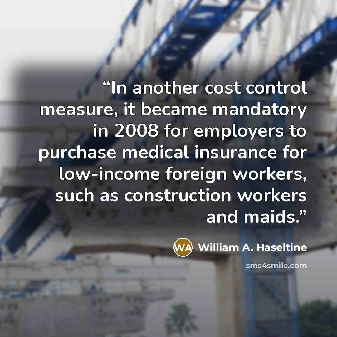 “In another cost control measure, it became mandatory in 2008 for employers to purchase medical insurance for low-income foreign workers, such as construction workers and maids.” quote by William A. Haseltine