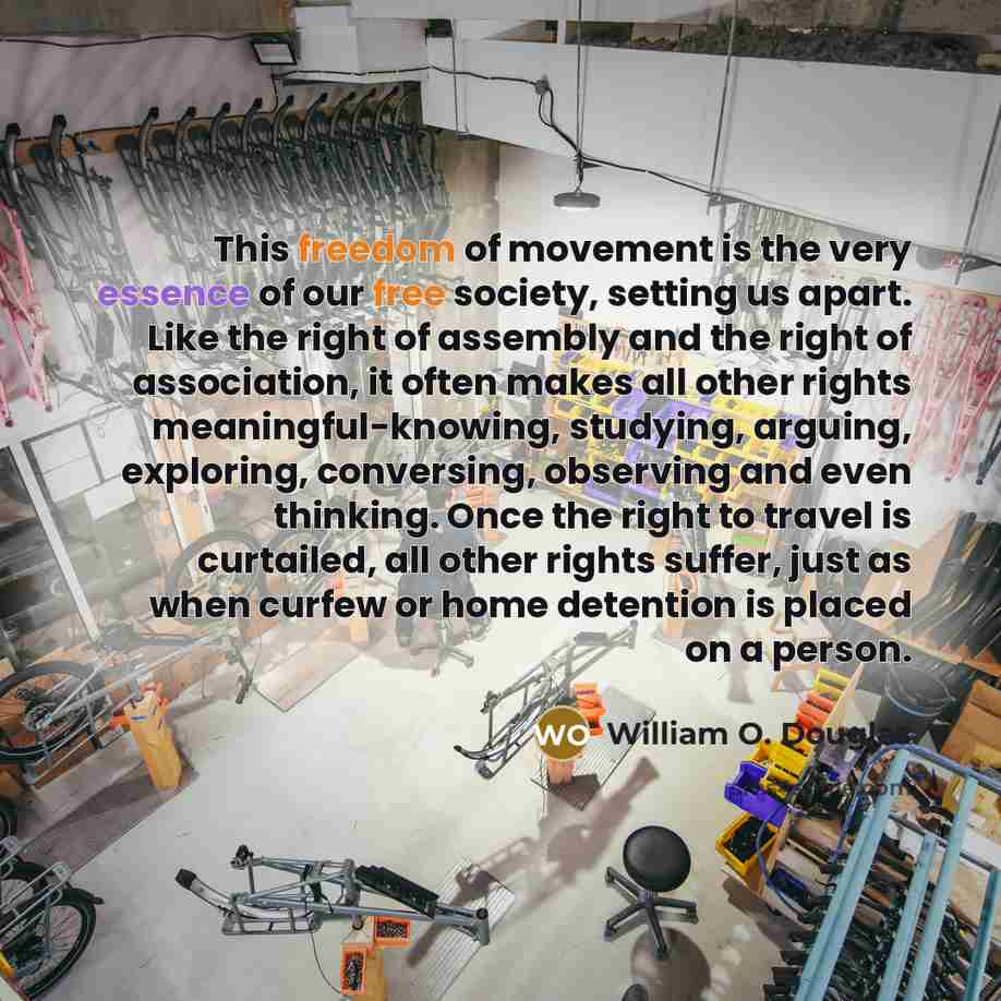 “This freedom of movement is the very essence of our free society, setting us apart. Like the right of assembly and the right of association, it often makes all other rights meaningful-knowing, studying, arguing, exploring, conversing, observing and even thinking. Once the right to travel is…” quote by William O. Douglas