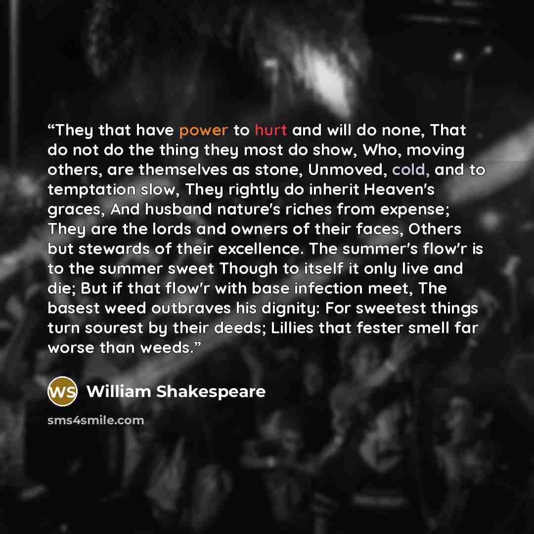 “They that have power to hurt and will do none, That do not do the thing they most do show, Who, moving others, are themselves as stone, Unmoved, cold, and to temptation slow, They rightly do inherit Heaven's graces, And husband nature's riches from expense; They are the lords and owners of their…” quote by William Shakespeare