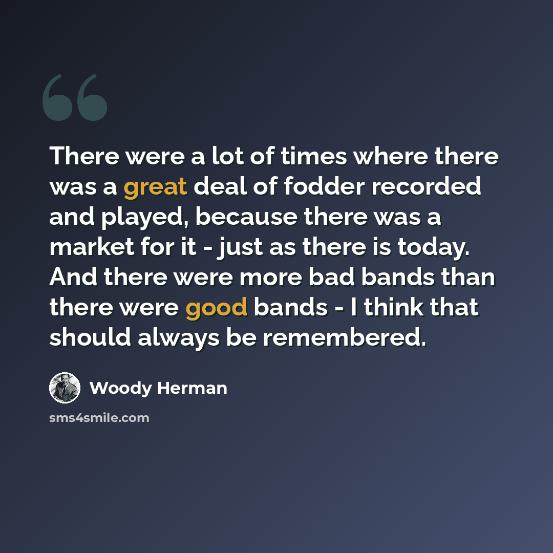“There were a lot of times where there was a great deal of fodder recorded and played, because there was a market for it - just as there is today. And there were more bad bands than there were good bands - I think that should always be remembered.” quote by Woody Herman