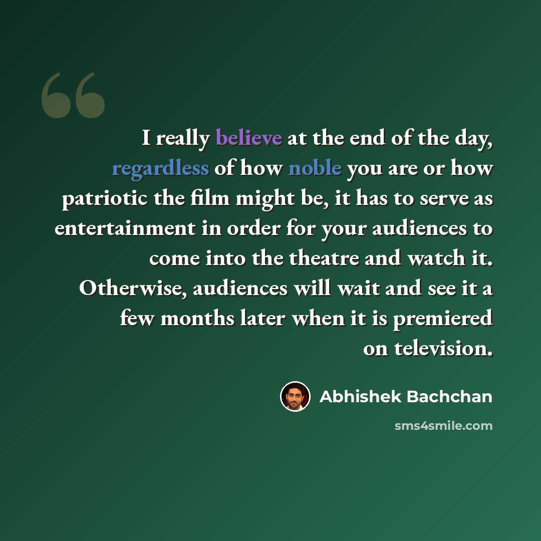 “I really believe at the end of the day, regardless of how noble you are or how patriotic the film might be, it has to serve as entertainment in order for your audiences to come into the theatre and watch it. Otherwise, audiences will wait and see it a few months later when it is premiered on…” quote by Abhishek Bachchan