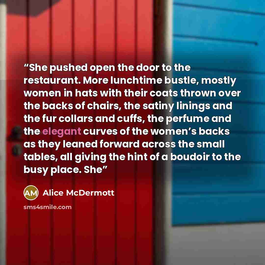“She pushed open the door to the restaurant. More lunchtime bustle, mostly women in hats with their coats thrown over the backs of chairs, the satiny linings and the fur collars and cuffs, the perfume and the elegant curves of the women’s backs as they leaned forward across the small tables, all…” quote by Alice McDermott