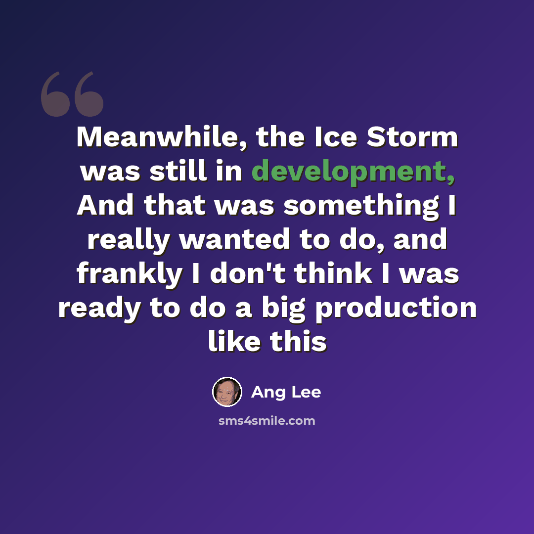 “Meanwhile, the Ice Storm was still in development, And that was something I really wanted to do, and frankly I don't think I was ready to do a big production like this” quote by Ang Lee
