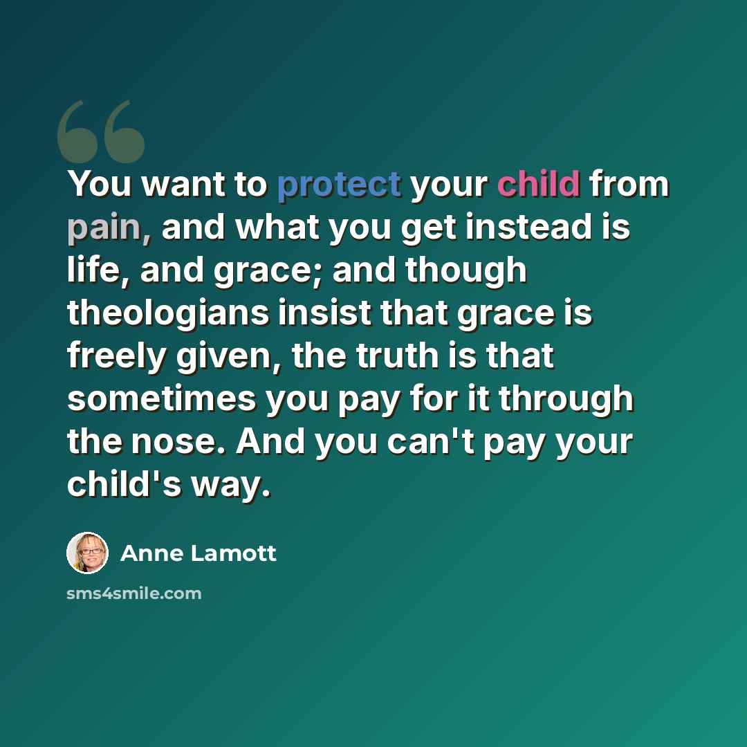 “You want to protect your child from pain, and what you get instead is life, and grace; and though theologians insist that grace is freely given, the truth is that sometimes you pay for it through the nose. And you can't pay your child's way.” quote by Anne Lamott