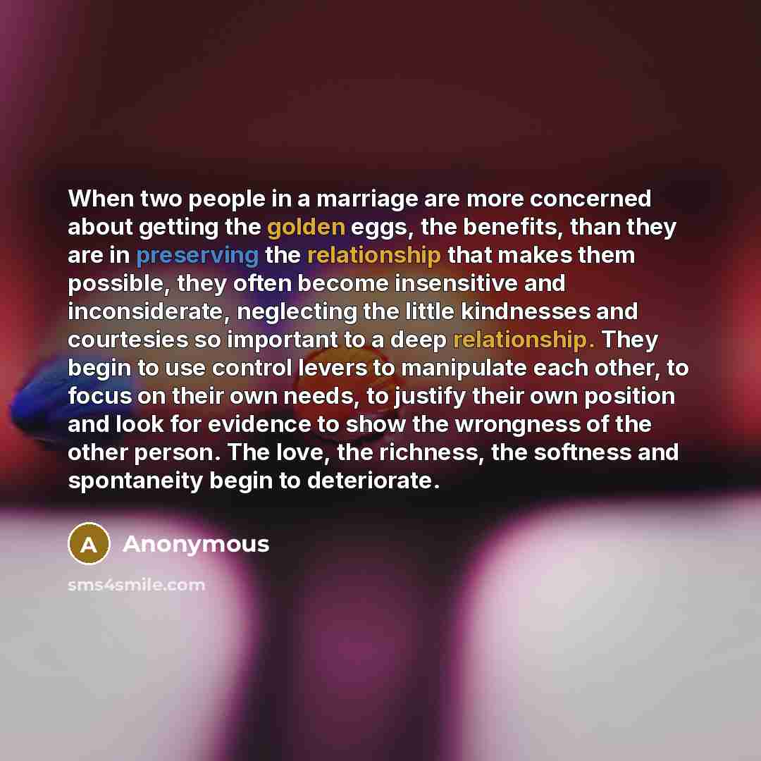“When two people in a marriage are more concerned about getting the golden eggs, the benefits, than they are in preserving the relationship that makes them possible, they often become insensitive and inconsiderate, neglecting the little kindnesses and courtesies so important to a deep relationship…” quote by Anonymous