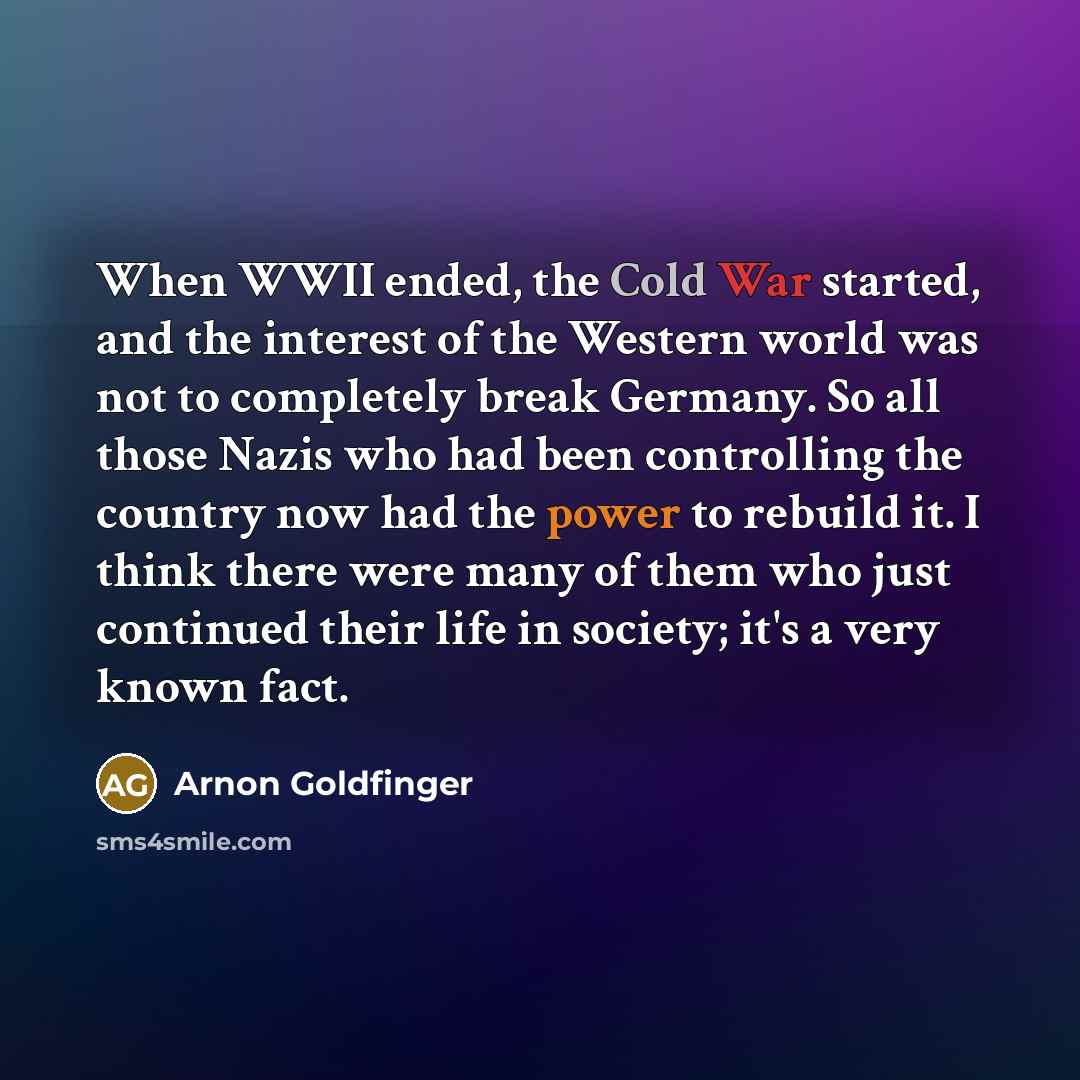 “When WWII ended, the Cold War started, and the interest of the Western world was not to completely break Germany. So all those Nazis who had been controlling the country now had the power to rebuild it. I think there were many of them who just continued their life in society; it's a very known fact.” quote by Arnon Goldfinger