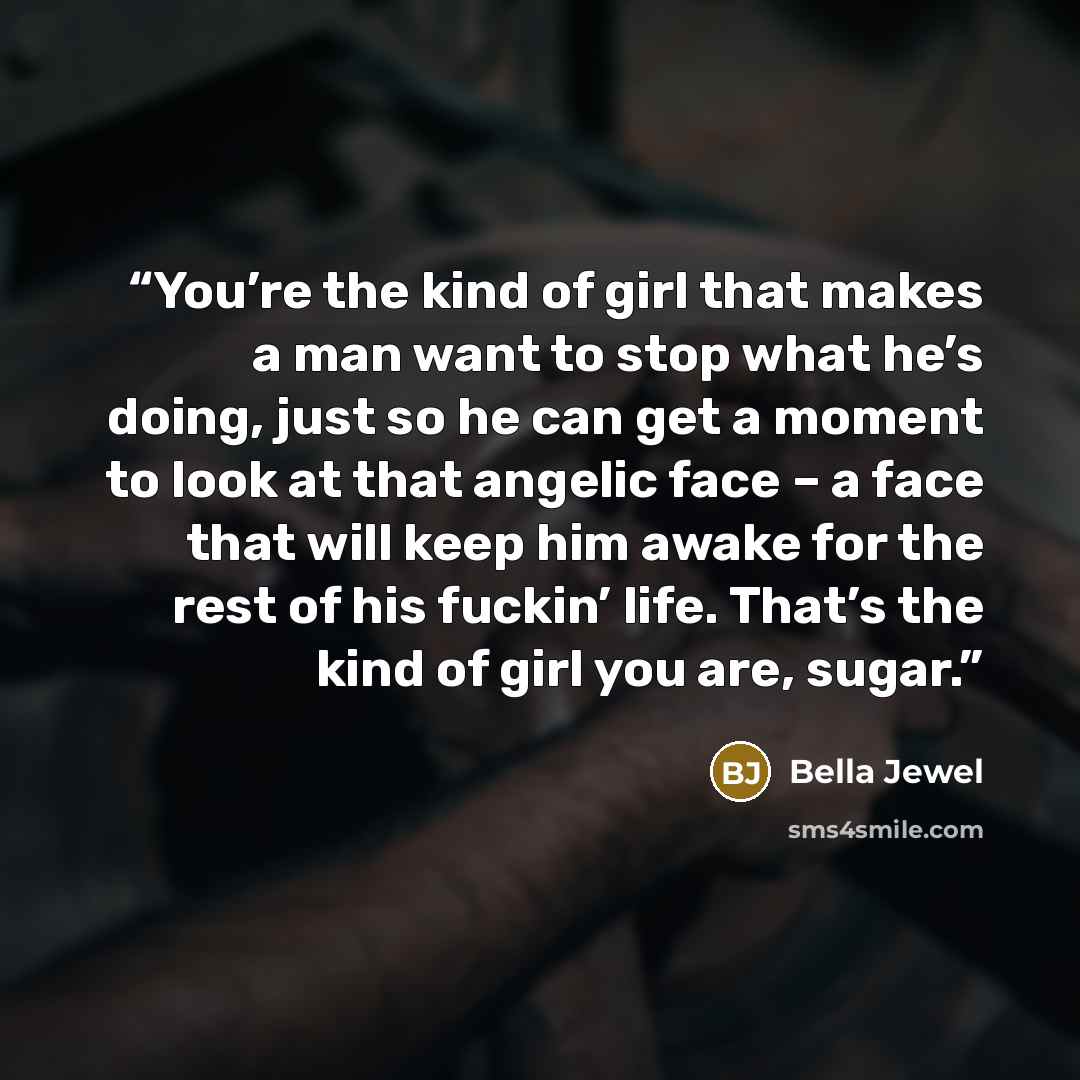 “You’re the kind of girl that makes a man want to stop what he’s doing, just so he can get a moment to look at that angelic face – a face that will keep him awake for the rest of his fuckin’ life. That’s the kind of girl you are, sugar.” quote by Bella Jewel