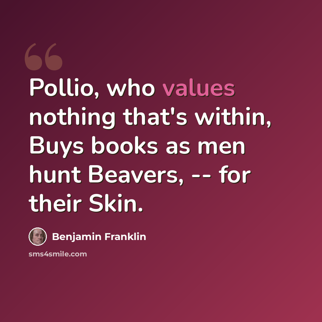 “Pollio, who values nothing that's within, Buys books as men hunt Beavers, -- for their Skin.” quote by Benjamin Franklin