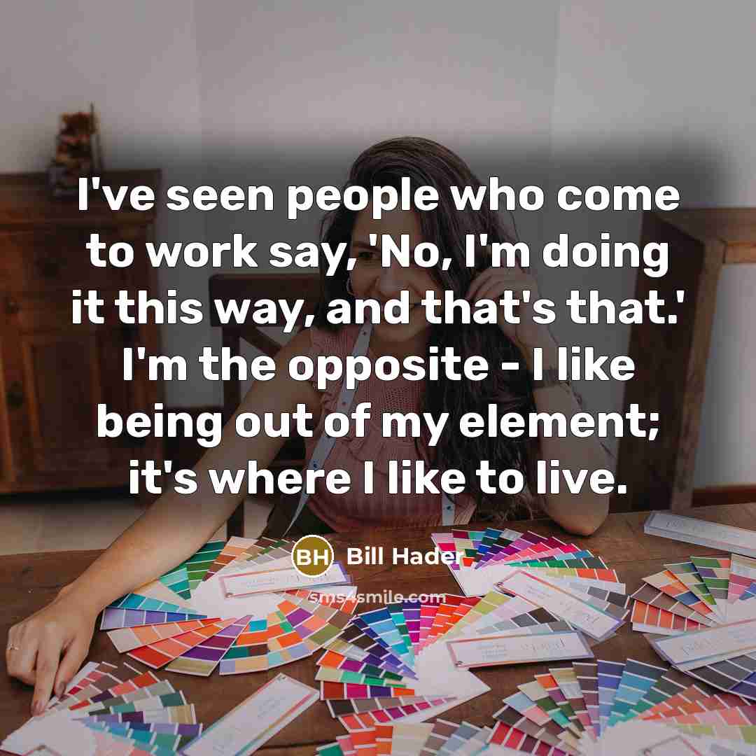 “I've seen people who come to work say, 'No, I'm doing it this way, and that's that.' I'm the opposite - I like being out of my element; it's where I like to live.” quote by Bill Hader