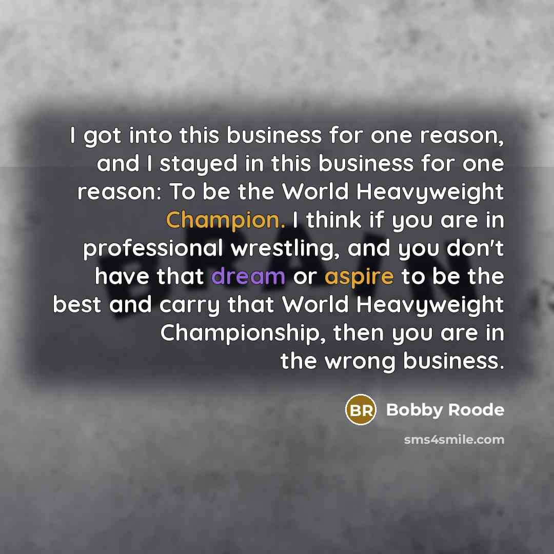 “I got into this business for one reason, and I stayed in this business for one reason: To be the World Heavyweight Champion. I think if you are in professional wrestling, and you don't have that dream or aspire to be the best and carry that World Heavyweight Championship, then you are in the wrong…” quote by Bobby Roode