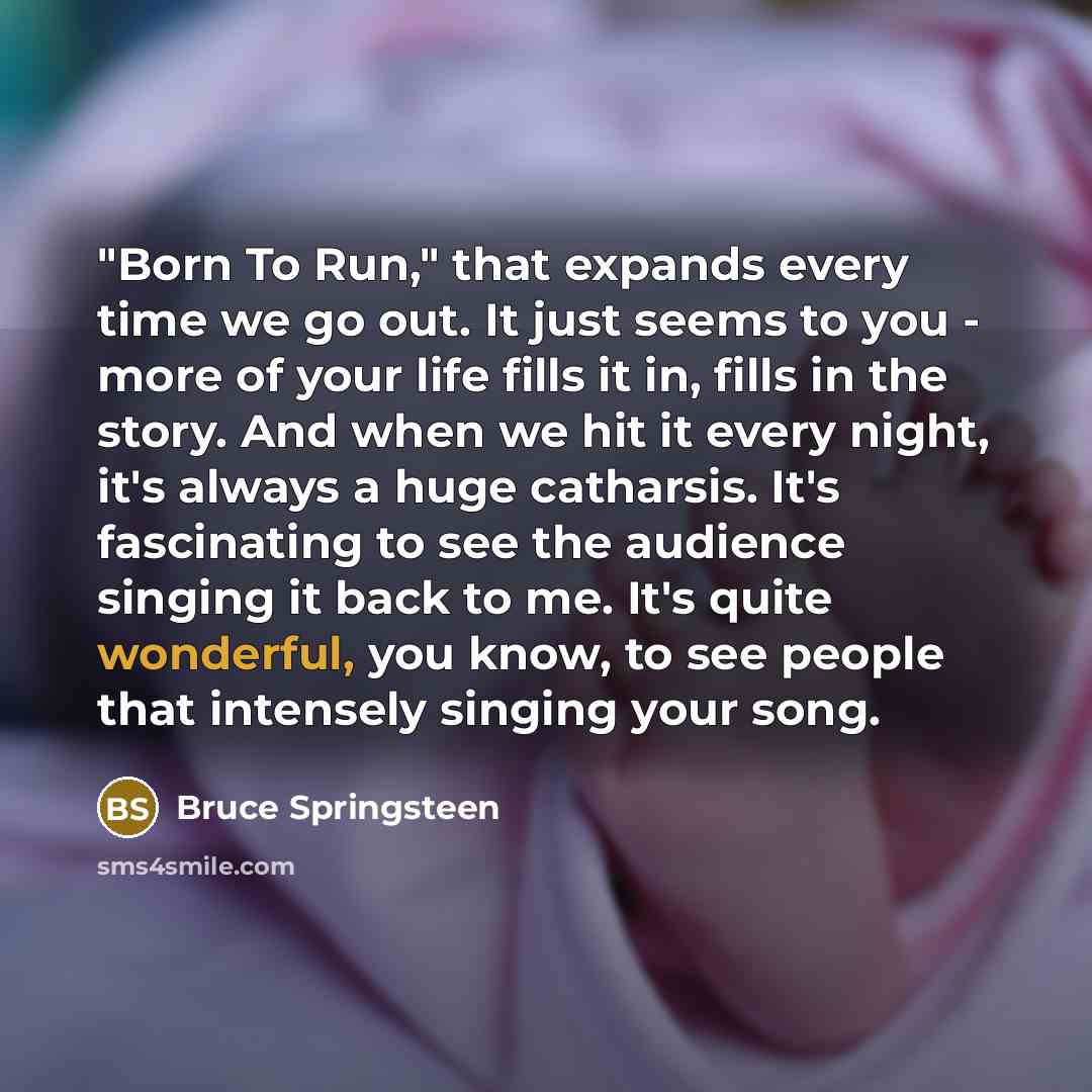 “"Born To Run," that expands every time we go out. It just seems to you - more of your life fills it in, fills in the story. And when we hit it every night, it's always a huge catharsis. It's fascinating to see the audience singing it back to me. It's quite wonderful, you know, to see people that…” quote by Bruce Springsteen