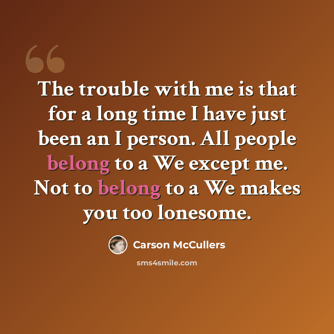“The trouble with me is that for a long time I have just been an I person. All people belong to a We except me. Not to belong to a We makes you too lonesome.” quote by Carson McCullers