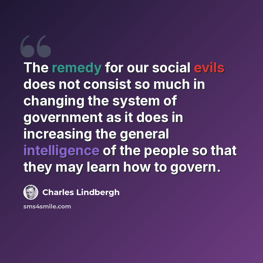 “The remedy for our social evils does not consist so much in changing the system of government as it does in increasing the general intelligence of the people so that they may learn how to govern.” quote by Charles Lindbergh