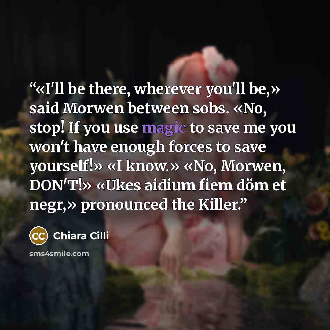 “«I'll be there, wherever you'll be,» said Morwen between sobs. «No, stop! If you use magic to save me you won't have enough forces to save yourself!» «I know.» «No, Morwen, DON'T!» «Ukes aidium fiem döm et negr,» pronounced the Killer.” quote by Chiara Cilli