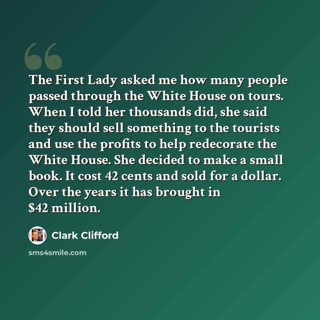 “The First Lady asked me how many people passed through the White House on tours. When I told her thousands did, she said they should sell something to the tourists and use the profits to help redecorate the White House. She decided to make a small book. It cost 42 cents and sold for a dollar. Over…” quote by Clark Clifford
