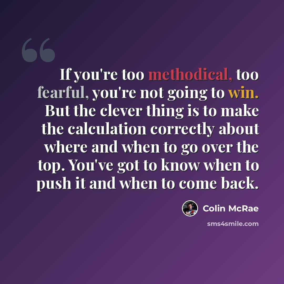 “If you're too methodical, too fearful, you're not going to win. But the clever thing is to make the calculation correctly about where and when to go over the top. You've got to know when to push it and when to come back.” quote by Colin McRae