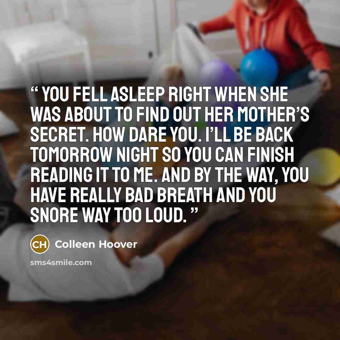 “You fell asleep right when she was about to find out her mother’s secret. How dare you. I’ll be back tomorrow night so you can finish reading it to me. And by the way, you have really bad breath and you snore way too loud.” quote by Colleen Hoover