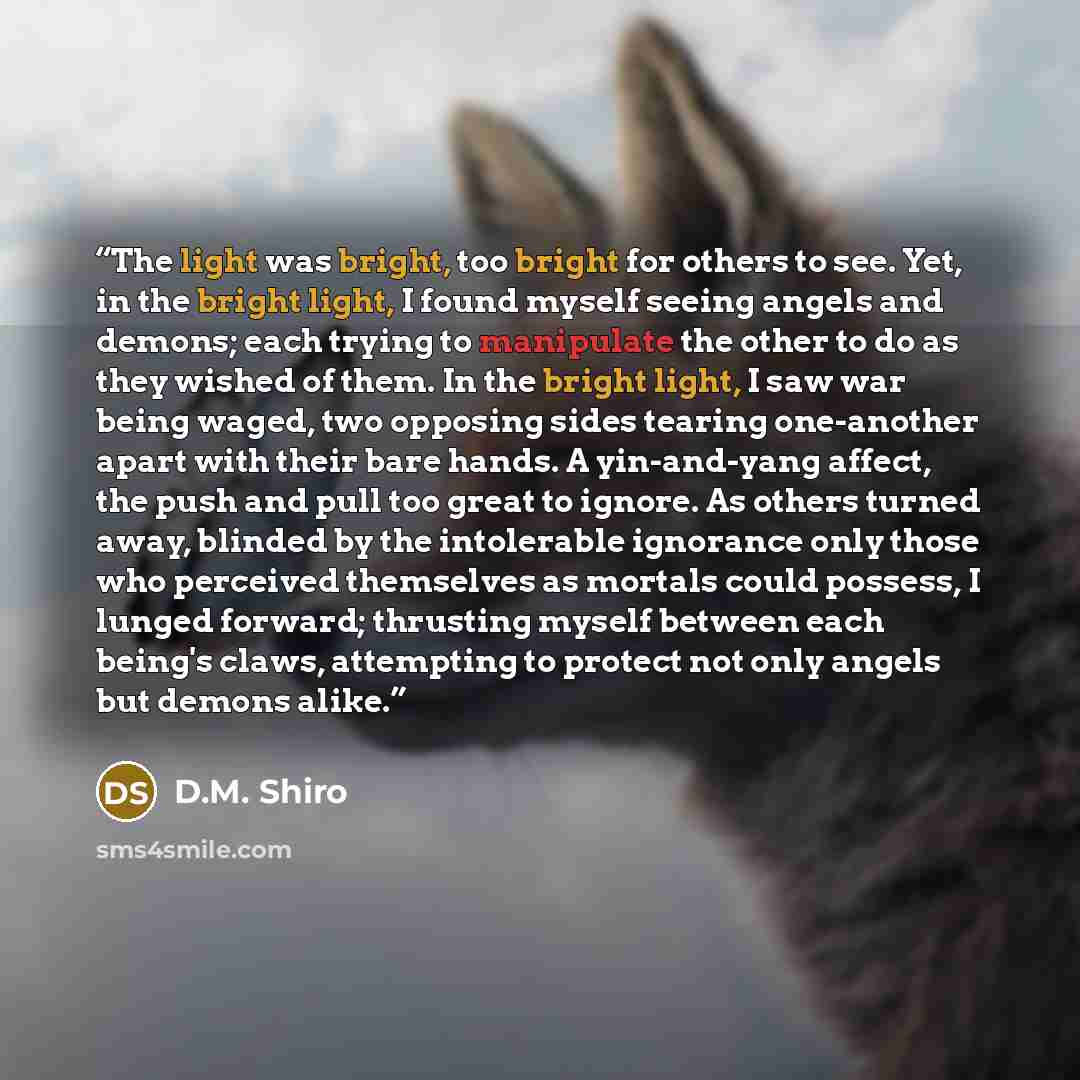 “The light was bright, too bright for others to see. Yet, in the bright light, I found myself seeing angels and demons; each trying to manipulate the other to do as they wished of them. In the bright light, I saw war being waged, two opposing sides tearing one-another apart with their bare hands. A…” quote by D.M. Shiro