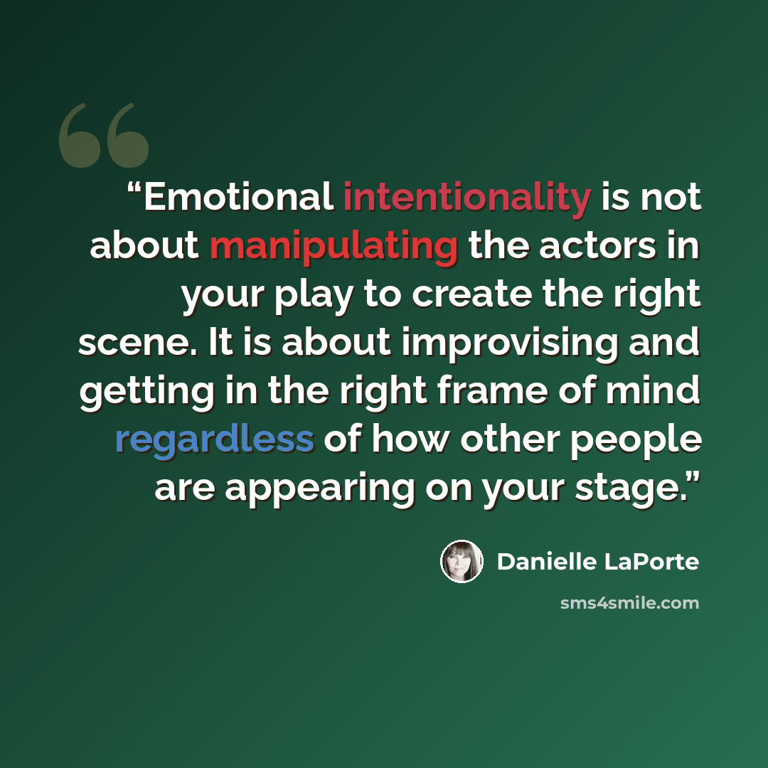 “Emotional intentionality is not about manipulating the actors in your play to create the right scene. It is about improvising and getting in the right frame of mind regardless of how other people are appearing on your stage.” quote by Danielle LaPorte