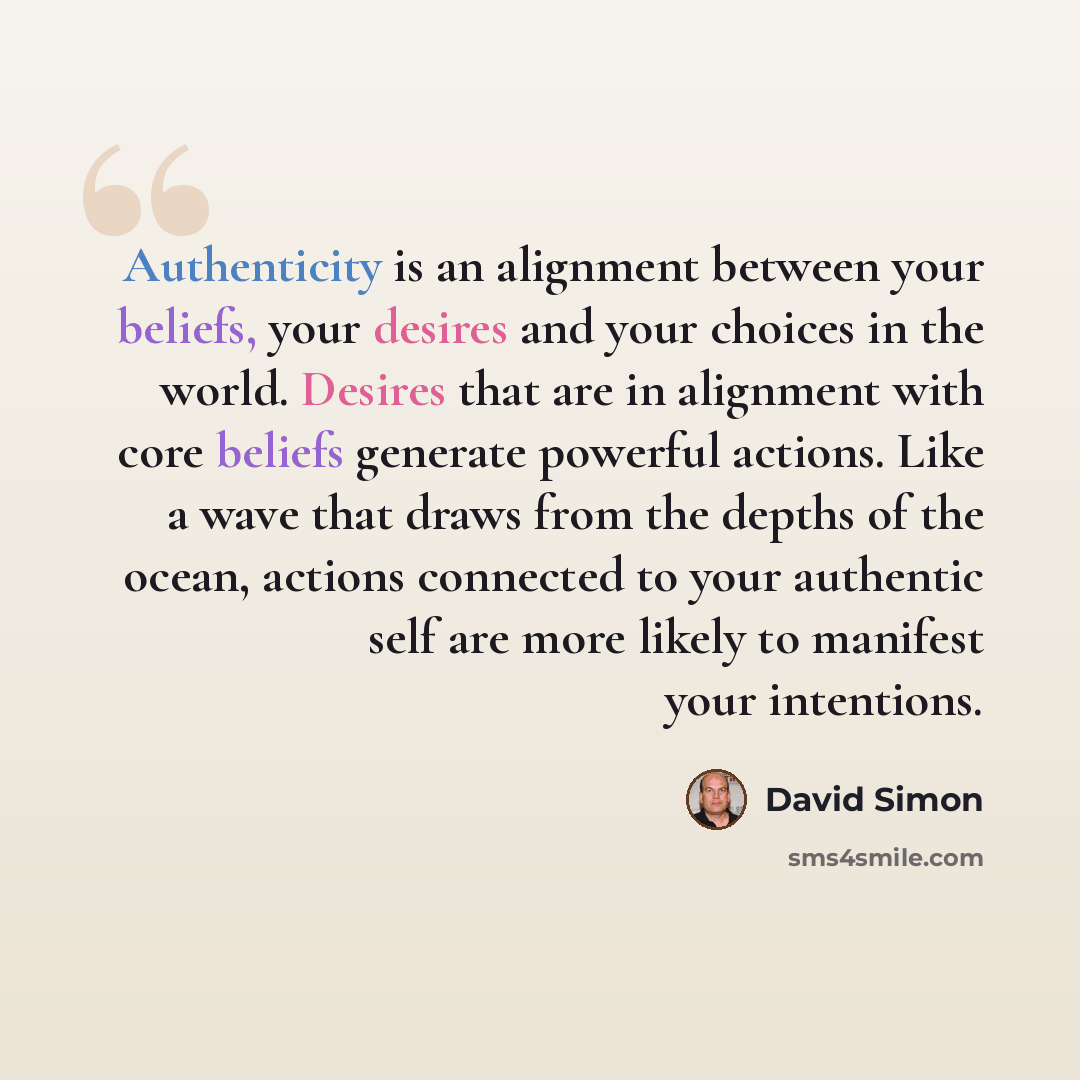“Authenticity is an alignment between your beliefs, your desires and your choices in the world. Desires that are in alignment with core beliefs generate powerful actions. Like a wave that draws from the depths of the ocean, actions connected to your authentic self are more likely to manifest your…” quote by David Simon