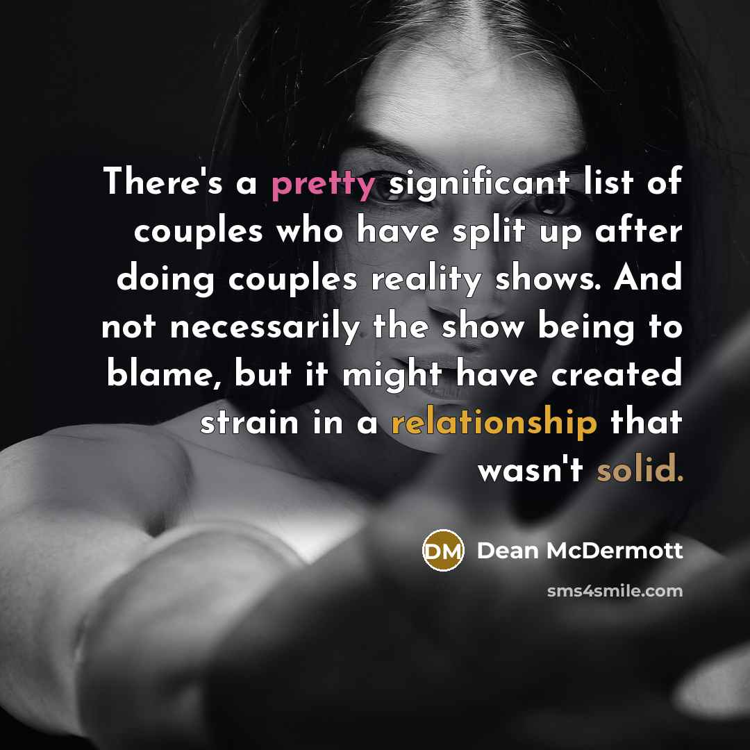 “There's a pretty significant list of couples who have split up after doing couples reality shows. And not necessarily the show being to blame, but it might have created strain in a relationship that wasn't solid.” quote by Dean McDermott