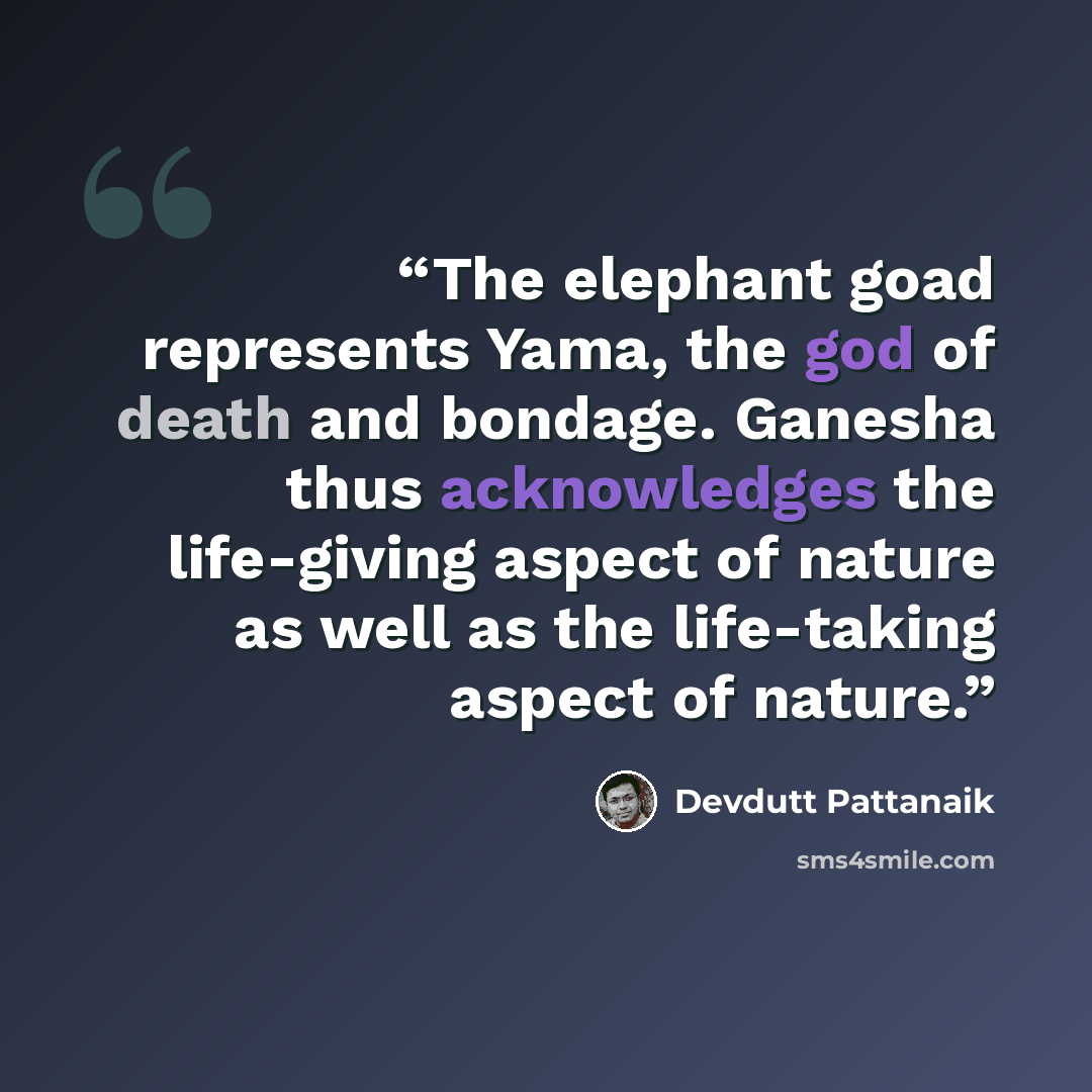 “The elephant goad represents Yama, the god of death and bondage. Ganesha thus acknowledges the life-giving aspect of nature as well as the life-taking aspect of nature.” quote by Devdutt Pattanaik
