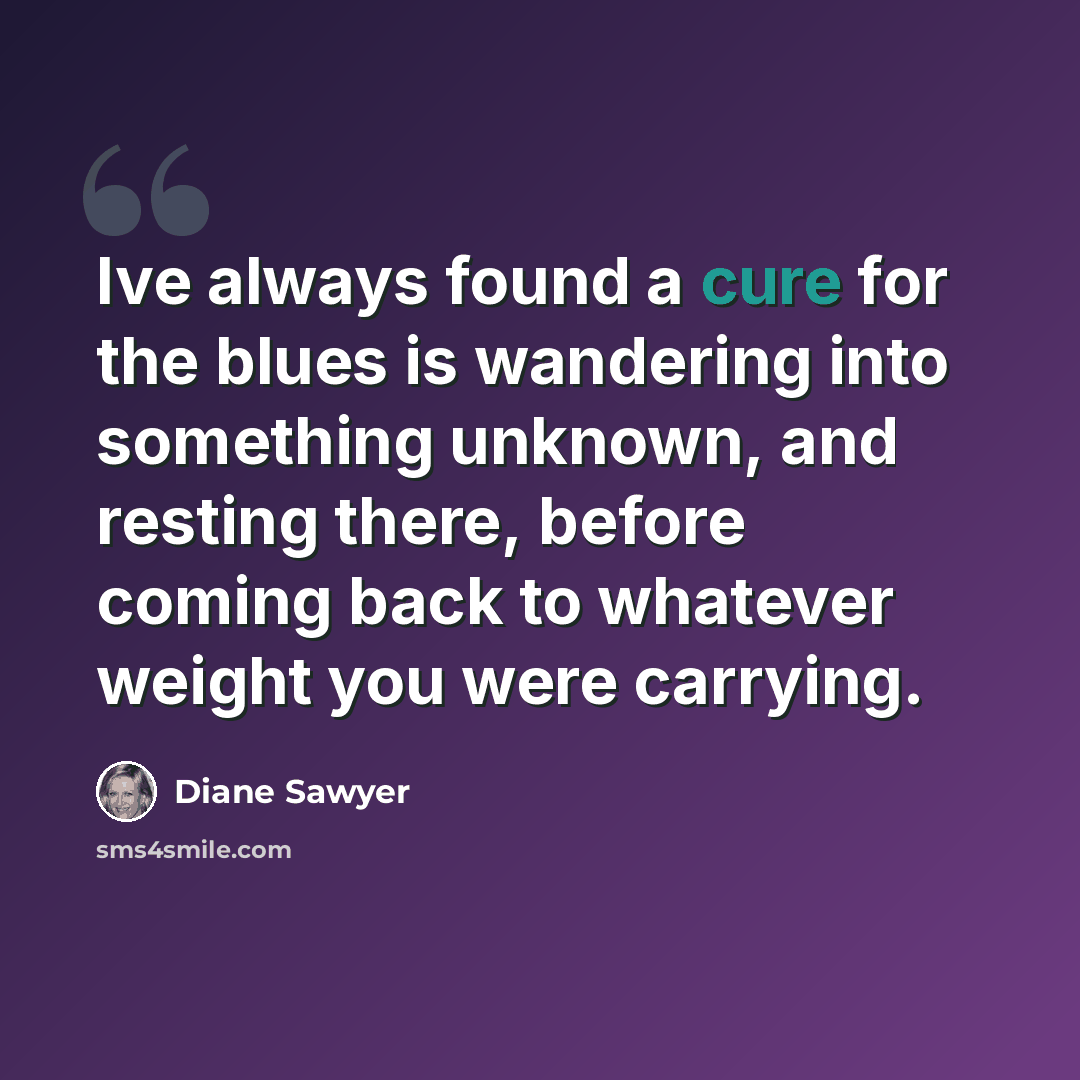 “Ive always found a cure for the blues is wandering into something unknown, and resting there, before coming back to whatever weight you were carrying.” quote by Diane Sawyer