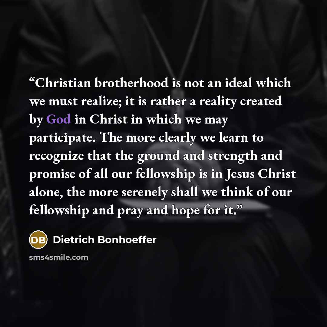 “Christian brotherhood is not an ideal which we must realize; it is rather a reality created by God in Christ in which we may participate. The more clearly we learn to recognize that the ground and strength and promise of all our fellowship is in Jesus Christ alone, the more serenely shall we think…” quote by Dietrich Bonhoeffer