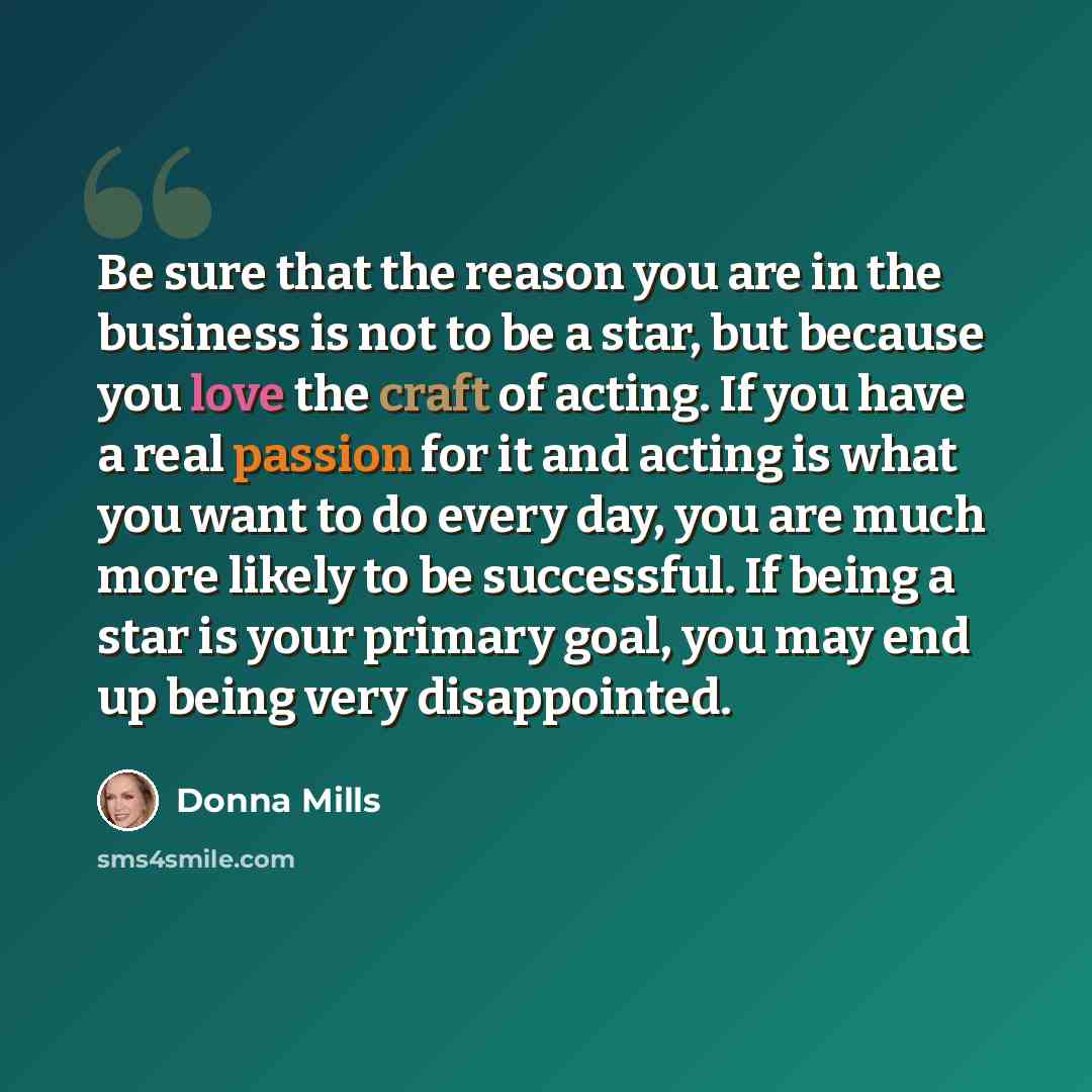 “Be sure that the reason you are in the business is not to be a star, but because you love the craft of acting. If you have a real passion for it and acting is what you want to do every day, you are much more likely to be successful. If being a star is your primary goal, you may end up being very…” quote by Donna Mills