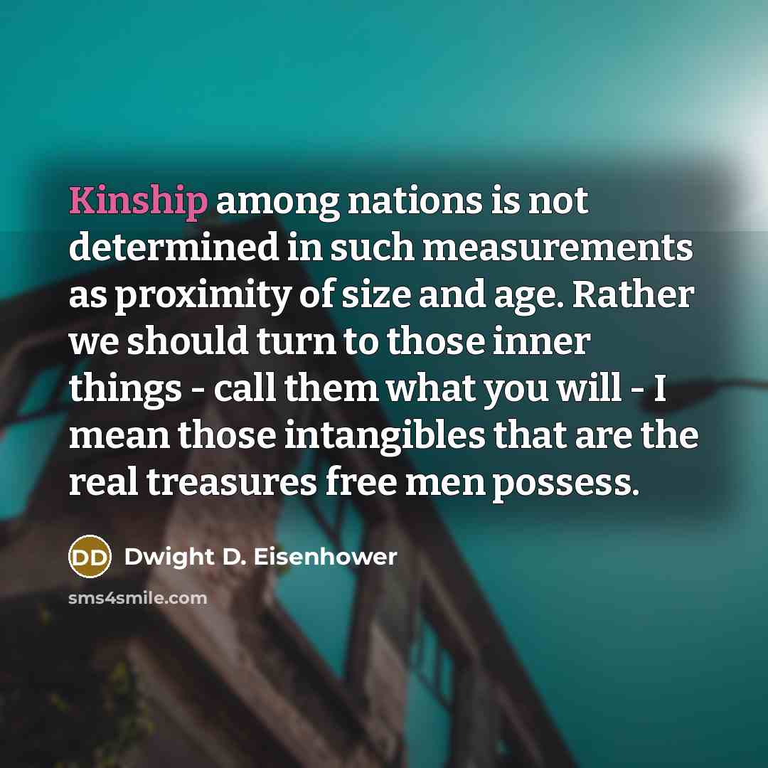 “Kinship among nations is not determined in such measurements as proximity of size and age. Rather we should turn to those inner things - call them what you will - I mean those intangibles that are the real treasures free men possess.” quote by Dwight D. Eisenhower