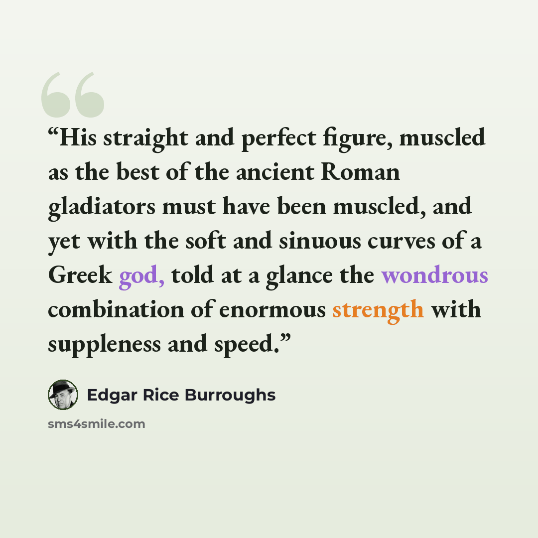 “His straight and perfect figure, muscled as the best of the ancient Roman gladiators must have been muscled, and yet with the soft and sinuous curves of a Greek god, told at a glance the wondrous combination of enormous strength with suppleness and speed.” quote by Edgar Rice Burroughs