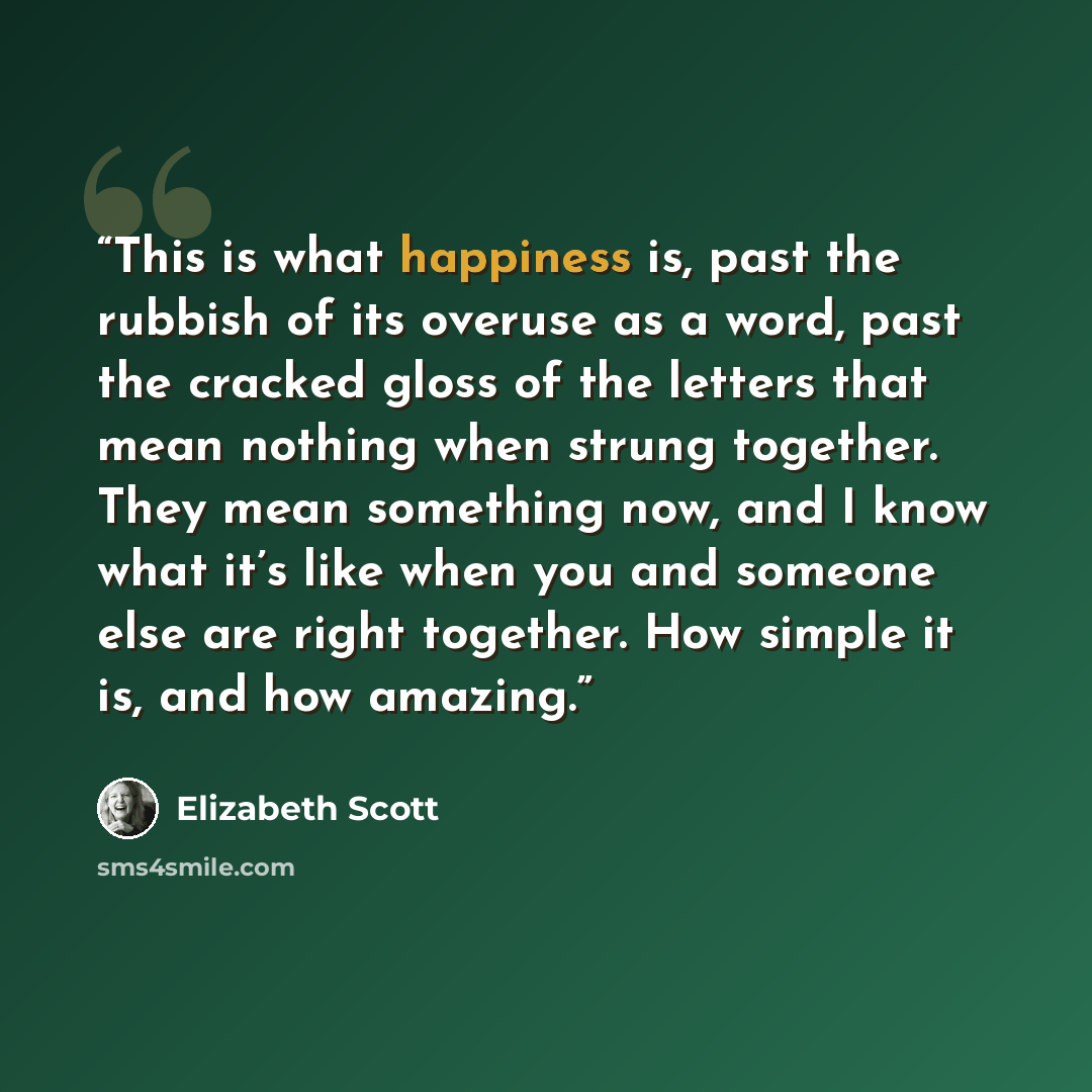 “This is what happiness is, past the rubbish of its overuse as a word, past the cracked gloss of the letters that mean nothing when strung together. They mean something now, and I know what it’s like when you and someone else are right together. How simple it is, and how amazing.” quote by Elizabeth Scott