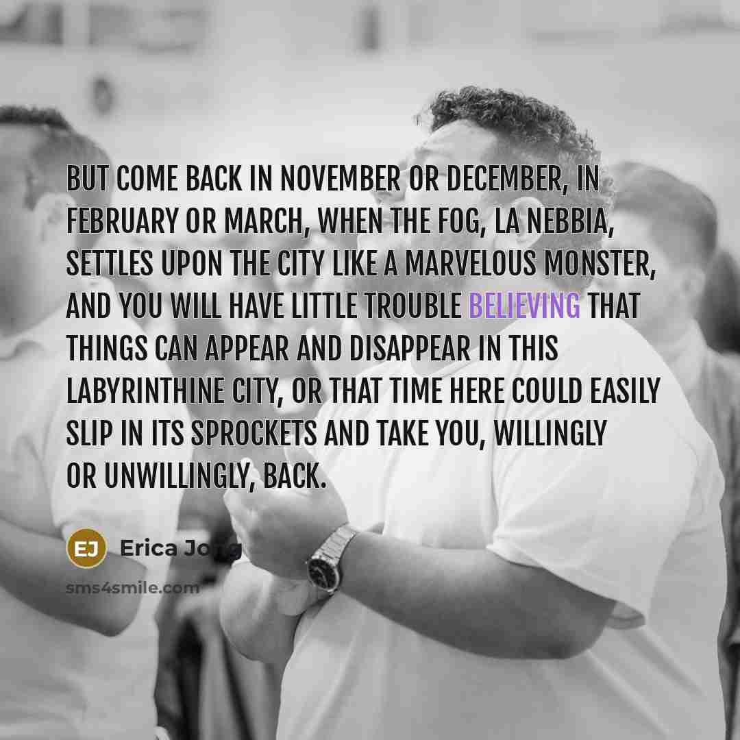 “But come back in November or December, in February or March, when the fog, la nebbia, settles upon the city like a marvelous monster, and you will have little trouble believing that things can appear and disappear in this labyrinthine city, or that time here could easily slip in its sprockets and…” quote by Erica Jong