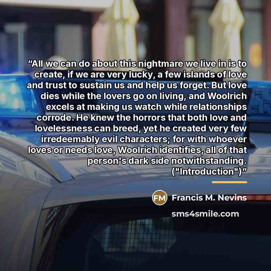“All we can do about this nightmare we live in is to create, if we are very lucky, a few islands of love and trust to sustain us and help us forget. But love dies while the lovers go on living, and Woolrich excels at making us watch while relationships corrode. He knew the horrors that both love…” quote by Francis M. Nevins