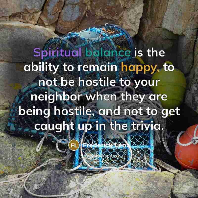 “Spiritual balance is the ability to remain happy, to not be hostile to your neighbor when they are being hostile, and not to get caught up in the trivia.” quote by Frederick Lenz