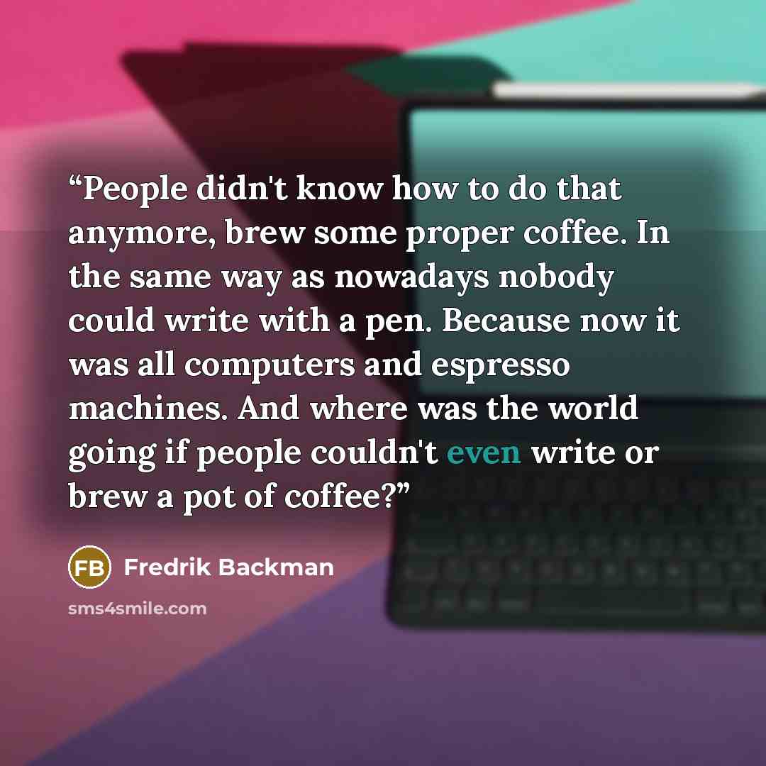 “People didn't know how to do that anymore, brew some proper coffee. In the same way as nowadays nobody could write with a pen. Because now it was all computers and espresso machines. And where was the world going if people couldn't even write or brew a pot of coffee?” quote by Fredrik Backman