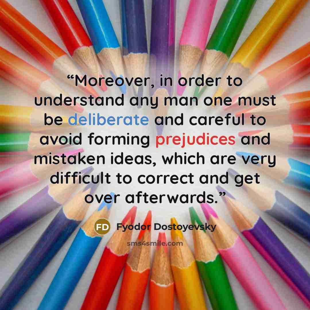 “Moreover, in order to understand any man one must be deliberate and careful to avoid forming prejudices and mistaken ideas, which are very difficult to correct and get over afterwards.” quote by Fyodor Dostoyevsky
