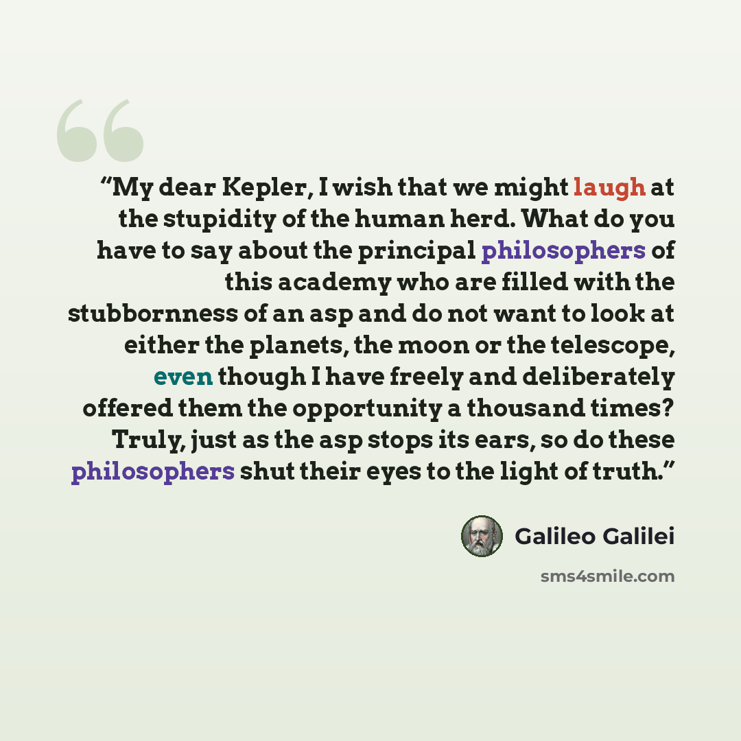 “My dear Kepler, I wish that we might laugh at the stupidity of the human herd. What do you have to say about the principal philosophers of this academy who are filled with the stubbornness of an asp and do not want to look at either the planets, the moon or the telescope, even though I have freely…” quote by Galileo Galilei