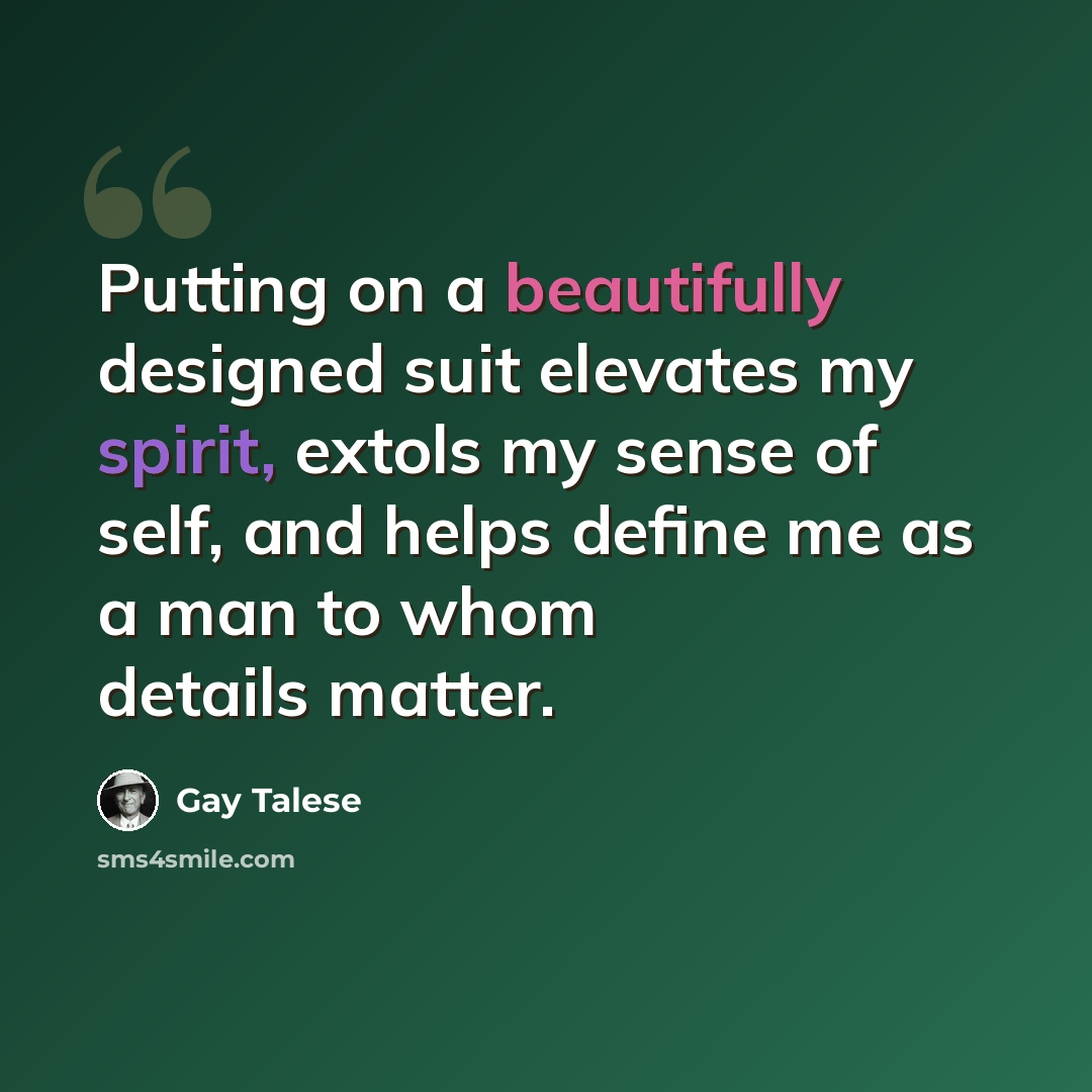 “Putting on a beautifully designed suit elevates my spirit, extols my sense of self, and helps define me as a man to whom details matter.” quote by Gay Talese