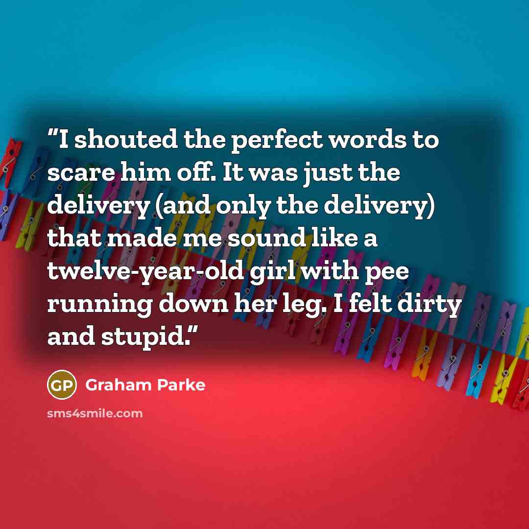 “I shouted the perfect words to scare him off. It was just the delivery (and only the delivery) that made me sound like a twelve-year-old girl with pee running down her leg. I felt dirty and stupid.” quote by Graham Parke