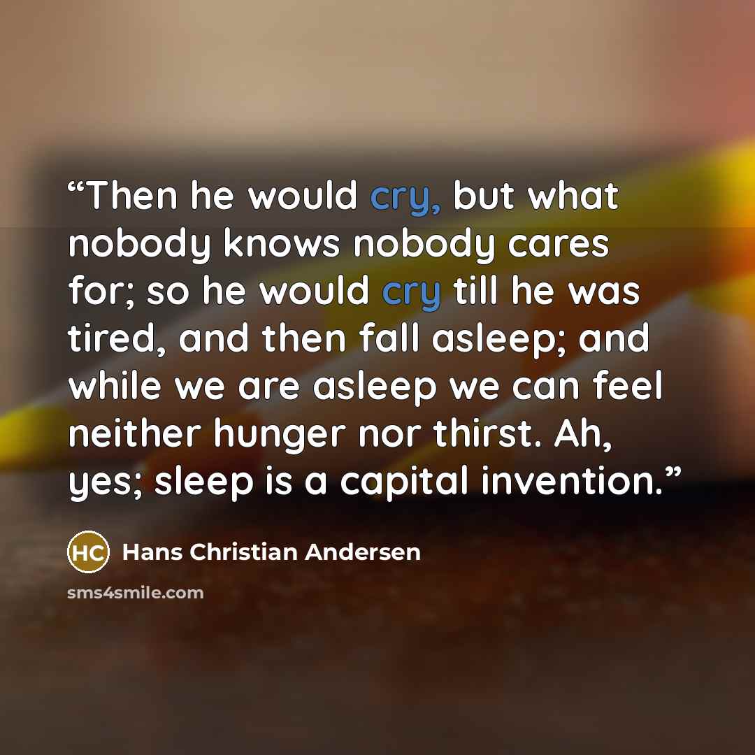 “Then he would cry, but what nobody knows nobody cares for; so he would cry till he was tired, and then fall asleep; and while we are asleep we can feel neither hunger nor thirst. Ah, yes; sleep is a capital invention.” quote by Hans Christian Andersen